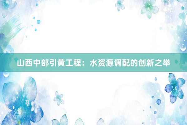 山西中部引黄工程：水资源调配的创新之举